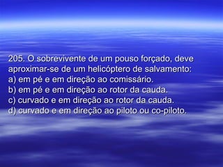 205. O sobrevivente de um pouso forçado, deve205. O sobrevivente de um pouso forçado, deve
aproximar-se de um helicóptero de salvamento:aproximar-se de um helicóptero de salvamento:
a) em pé e em direção ao comissário.a) em pé e em direção ao comissário.
b) em pé e em direção ao rotor da cauda.b) em pé e em direção ao rotor da cauda.
c) curvado e em direção ao rotor da cauda.c) curvado e em direção ao rotor da cauda.
d) curvado e em direção ao piloto ou co-piloto.d) curvado e em direção ao piloto ou co-piloto.
 