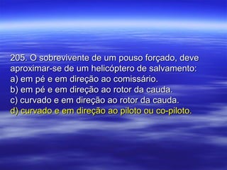 205. O sobrevivente de um pouso forçado, deve205. O sobrevivente de um pouso forçado, deve
aproximar-se de um helicóptero de salvamento:aproximar-se de um helicóptero de salvamento:
a) em pé e em direção ao comissário.a) em pé e em direção ao comissário.
b) em pé e em direção ao rotor da cauda.b) em pé e em direção ao rotor da cauda.
c) curvado e em direção ao rotor da cauda.c) curvado e em direção ao rotor da cauda.
d) curvado e em direção ao piloto ou co-piloto.d) curvado e em direção ao piloto ou co-piloto.
 