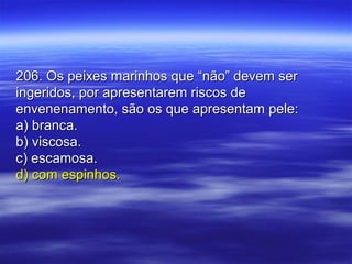 206. Os peixes marinhos que “não” devem ser206. Os peixes marinhos que “não” devem ser
ingeridos, por apresentarem riscos deingeridos, por apresentarem riscos de
envenenamento, são os que apresentam pele:envenenamento, são os que apresentam pele:
a) branca.a) branca.
b) viscosa.b) viscosa.
c) escamosa.c) escamosa.
d) com espinhos.d) com espinhos.
 