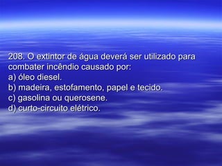 208. O extintor de água deverá ser utilizado para208. O extintor de água deverá ser utilizado para
combater incêndio causado por:combater incêndio causado por:
a) óleo diesel.a) óleo diesel.
b) madeira, estofamento, papel e tecido.b) madeira, estofamento, papel e tecido.
c) gasolina ou querosene.c) gasolina ou querosene.
d) curto-circuito elétrico.d) curto-circuito elétrico.
 
