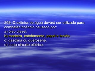 208. O extintor de água deverá ser utilizado para208. O extintor de água deverá ser utilizado para
combater incêndio causado por:combater incêndio causado por:
a) óleo diesel.a) óleo diesel.
b) madeira, estofamento, papel e tecido.b) madeira, estofamento, papel e tecido.
c) gasolina ou querosene.c) gasolina ou querosene.
d) curto-circuito elétrico.d) curto-circuito elétrico.
 