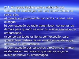 211. As regras básicas para a utilização dos211. As regras básicas para a utilização dos
recursos de sinalização, em uma sobrevivência narecursos de sinalização, em uma sobrevivência na
selva, são:selva, são:
a) manter em permanente uso todos os itens, sema) manter em permanente uso todos os itens, sem
exceção.exceção.
b) com exceção do rádio transmissor, conservar osb) com exceção do rádio transmissor, conservar os
demais para quando se ouvir ou avistar aeronave oudemais para quando se ouvir ou avistar aeronave ou
embarcação.embarcação.
c) conservar todos os itens, sem exceção, parac) conservar todos os itens, sem exceção, para
quando tiver certeza de ser ouvido ou avistado porquando tiver certeza de ser ouvido ou avistado por
aeronave ou embarcação.aeronave ou embarcação.
d) com exceção dos cartuchos pirotécnicos, manterd) com exceção dos cartuchos pirotécnicos, manter
os demais em uso mesmo que não se ouça ouos demais em uso mesmo que não se ouça ou
aviste aeronave ou embarcação.aviste aeronave ou embarcação.
 