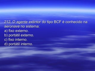 212. O agente extintor do tipo BCF é conhecido na212. O agente extintor do tipo BCF é conhecido na
aeronave no sistema:aeronave no sistema:
a) fixo externo.a) fixo externo.
b) portátil externo.b) portátil externo.
c) fixo interno.c) fixo interno.
d) portátil interno.d) portátil interno.
 