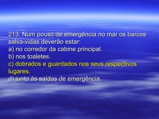 213. Num pouso de emergência no mar os barcos213. Num pouso de emergência no mar os barcos
salva-vidas deverão estar:salva-vidas deverão estar:
a) no corredor da cabine principal.a) no corredor da cabine principal.
b) nos toaletes.b) nos toaletes.
c) dobrados e guardados nos seus respectivosc) dobrados e guardados nos seus respectivos
lugares.lugares.
d) junto às saídas de emergência.d) junto às saídas de emergência.
 