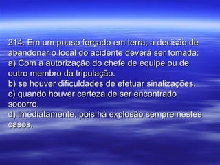 214. Em um pouso forçado em terra, a decisão de214. Em um pouso forçado em terra, a decisão de
abandonar o local do acidente deverá ser tomada:abandonar o local do acidente deverá ser tomada:
a) Com a autorização do chefe de equipe ou dea) Com a autorização do chefe de equipe ou de
outro membro da tripulação.outro membro da tripulação.
b) se houver dificuldades de efetuar sinalizações.b) se houver dificuldades de efetuar sinalizações.
c) quando houver certeza de ser encontradoc) quando houver certeza de ser encontrado
socorro.socorro.
d) imediatamente, pois há explosão sempre nestesd) imediatamente, pois há explosão sempre nestes
casos.casos.
 