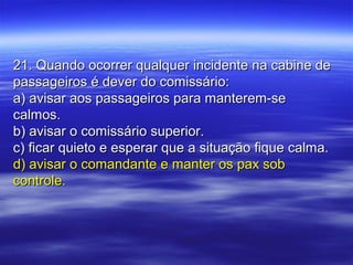 21. Quando ocorrer qualquer incidente na cabine de21. Quando ocorrer qualquer incidente na cabine de
passageiros é dever do comissário:passageiros é dever do comissário:
a) avisar aos passageiros para manterem-sea) avisar aos passageiros para manterem-se
calmos.calmos.
b) avisar o comissário superior.b) avisar o comissário superior.
c) ficar quieto e esperar que a situação fique calma.c) ficar quieto e esperar que a situação fique calma.
d) avisar o comandante e manter os pax sobd) avisar o comandante e manter os pax sob
controle.controle.
 