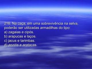 216. Na caça, em uma sobrevivência na selva,216. Na caça, em uma sobrevivência na selva,
poderão ser utilizadas armadilhas do tipo:poderão ser utilizadas armadilhas do tipo:
a) zagaias e cipós.a) zagaias e cipós.
b) arapucas e laços.b) arapucas e laços.
c) jacus e tarimbas.c) jacus e tarimbas.
d) anzóis e aratacas.d) anzóis e aratacas.
 