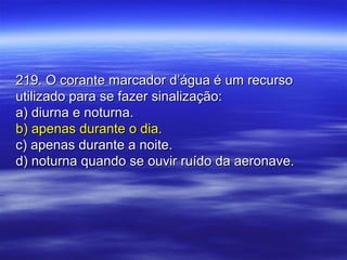 219. O corante marcador d’água é um recurso219. O corante marcador d’água é um recurso
utilizado para se fazer sinalização:utilizado para se fazer sinalização:
a) diurna e noturna.a) diurna e noturna.
b) apenas durante o dia.b) apenas durante o dia.
c) apenas durante a noite.c) apenas durante a noite.
d) noturna quando se ouvir ruído da aeronave.d) noturna quando se ouvir ruído da aeronave.
 