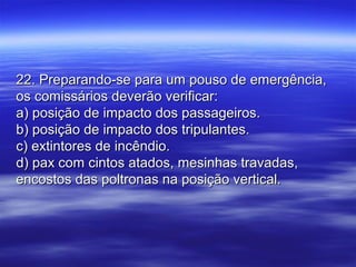22. Preparando-se para um pouso de emergência,22. Preparando-se para um pouso de emergência,
os comissários deverão verificar:os comissários deverão verificar:
a) posição de impacto dos passageiros.a) posição de impacto dos passageiros.
b) posição de impacto dos tripulantes.b) posição de impacto dos tripulantes.
c) extintores de incêndio.c) extintores de incêndio.
d) pax com cintos atados, mesinhas travadas,d) pax com cintos atados, mesinhas travadas,
encostos das poltronas na posição vertical.encostos das poltronas na posição vertical.
 