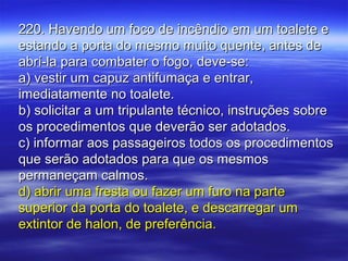 220. Havendo um foco de incêndio em um toalete e220. Havendo um foco de incêndio em um toalete e
estando a porta do mesmo muito quente, antes deestando a porta do mesmo muito quente, antes de
abrí-la para combater o fogo, deve-se:abrí-la para combater o fogo, deve-se:
a) vestir um capuz antifumaça e entrar,a) vestir um capuz antifumaça e entrar,
imediatamente no toalete.imediatamente no toalete.
b) solicitar a um tripulante técnico, instruções sobreb) solicitar a um tripulante técnico, instruções sobre
os procedimentos que deverão ser adotados.os procedimentos que deverão ser adotados.
c) informar aos passageiros todos os procedimentosc) informar aos passageiros todos os procedimentos
que serão adotados para que os mesmosque serão adotados para que os mesmos
permaneçam calmos.permaneçam calmos.
d) abrir uma fresta ou fazer um furo na parted) abrir uma fresta ou fazer um furo na parte
superior da porta do toalete, e descarregar umsuperior da porta do toalete, e descarregar um
extintor de halon, de preferência.extintor de halon, de preferência.
 