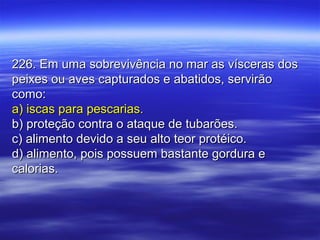 226. Em uma sobrevivência no mar as vísceras dos226. Em uma sobrevivência no mar as vísceras dos
peixes ou aves capturados e abatidos, servirãopeixes ou aves capturados e abatidos, servirão
como:como:
a) iscas para pescarias.a) iscas para pescarias.
b) proteção contra o ataque de tubarões.b) proteção contra o ataque de tubarões.
c) alimento devido a seu alto teor protéico.c) alimento devido a seu alto teor protéico.
d) alimento, pois possuem bastante gordura ed) alimento, pois possuem bastante gordura e
calorias.calorias.
 