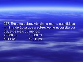 227. Em uma sobrevivência no mar, a quantidade227. Em uma sobrevivência no mar, a quantidade
mínima de água que o sobrevivente necessita pormínima de água que o sobrevivente necessita por
dia, é de mais ou menos:dia, é de mais ou menos:
a) 300 mla) 300 ml b) 500 mlb) 500 ml
c) 1 litroc) 1 litro d) 2 litros.d) 2 litros.
 