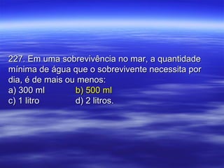 227. Em uma sobrevivência no mar, a quantidade227. Em uma sobrevivência no mar, a quantidade
mínima de água que o sobrevivente necessita pormínima de água que o sobrevivente necessita por
dia, é de mais ou menos:dia, é de mais ou menos:
a) 300 mla) 300 ml b) 500 mlb) 500 ml
c) 1 litroc) 1 litro d) 2 litros.d) 2 litros.
 