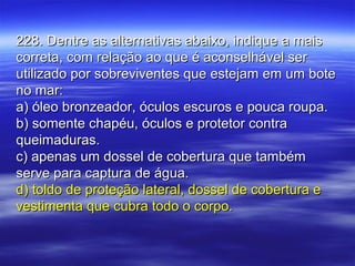 228. Dentre as alternativas abaixo, indique a mais228. Dentre as alternativas abaixo, indique a mais
correta, com relação ao que é aconselhável sercorreta, com relação ao que é aconselhável ser
utilizado por sobreviventes que estejam em um boteutilizado por sobreviventes que estejam em um bote
no mar:no mar:
a) óleo bronzeador, óculos escuros e pouca roupa.a) óleo bronzeador, óculos escuros e pouca roupa.
b) somente chapéu, óculos e protetor contrab) somente chapéu, óculos e protetor contra
queimaduras.queimaduras.
c) apenas um dossel de cobertura que tambémc) apenas um dossel de cobertura que também
serve para captura de água.serve para captura de água.
d) toldo de proteção lateral, dossel de cobertura ed) toldo de proteção lateral, dossel de cobertura e
vestimenta que cubra todo o corpo.vestimenta que cubra todo o corpo.
 