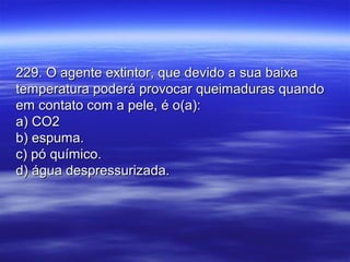 229. O agente extintor, que devido a sua baixa229. O agente extintor, que devido a sua baixa
temperatura poderá provocar queimaduras quandotemperatura poderá provocar queimaduras quando
em contato com a pele, é o(a):em contato com a pele, é o(a):
a) CO2a) CO2
b) espuma.b) espuma.
c) pó químico.c) pó químico.
d) água despressurizada.d) água despressurizada.
 