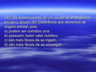 231. Os sobreviventes de um pouso de emergência231. Os sobreviventes de um pouso de emergência
em terra devem dar preferência aos alimentos deem terra devem dar preferência aos alimentos de
origem animal, pois:origem animal, pois:
a) podem ser comidos crus.a) podem ser comidos crus.
b) possuem maior valor nutritivo.b) possuem maior valor nutritivo.
c) são mais fáceis de se ingerir.c) são mais fáceis de se ingerir.
d) são mais fáceis de se conseguir.d) são mais fáceis de se conseguir.
 