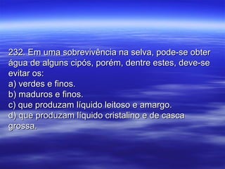 232. Em uma sobrevivência na selva, pode-se obter232. Em uma sobrevivência na selva, pode-se obter
água de alguns cipós, porém, dentre estes, deve-seágua de alguns cipós, porém, dentre estes, deve-se
evitar os:evitar os:
a) verdes e finos.a) verdes e finos.
b) maduros e finos.b) maduros e finos.
c) que produzam líquido leitoso e amargo.c) que produzam líquido leitoso e amargo.
d) que produzam líquido cristalino e de cascad) que produzam líquido cristalino e de casca
grossa.grossa.
 