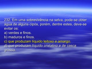 232. Em uma sobrevivência na selva, pode-se obter232. Em uma sobrevivência na selva, pode-se obter
água de alguns cipós, porém, dentre estes, deve-seágua de alguns cipós, porém, dentre estes, deve-se
evitar os:evitar os:
a) verdes e finos.a) verdes e finos.
b) maduros e finos.b) maduros e finos.
c) que produzam líquido leitoso e amargo.c) que produzam líquido leitoso e amargo.
d) que produzam líquido cristalino e de cascad) que produzam líquido cristalino e de casca
grossa.grossa.
 