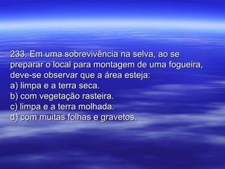 233. Em uma sobrevivência na selva, ao se233. Em uma sobrevivência na selva, ao se
preparar o local para montagem de uma fogueira,preparar o local para montagem de uma fogueira,
deve-se observar que a área esteja:deve-se observar que a área esteja:
a) limpa e a terra seca.a) limpa e a terra seca.
b) com vegetação rasteira.b) com vegetação rasteira.
c) limpa e a terra molhada.c) limpa e a terra molhada.
d) com muitas folhas e gravetos.d) com muitas folhas e gravetos.
 