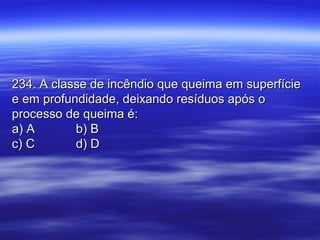 234. A classe de incêndio que queima em superfície234. A classe de incêndio que queima em superfície
e em profundidade, deixando resíduos após oe em profundidade, deixando resíduos após o
processo de queima é:processo de queima é:
a) Aa) A b) Bb) B
c) Cc) C d) Dd) D
 