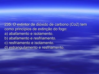 235. O extintor de dióxido de carbono (Co2) tem235. O extintor de dióxido de carbono (Co2) tem
como princípios de extinção do fogo:como princípios de extinção do fogo:
a) abafamento e isolamento.a) abafamento e isolamento.
b) abafamento e resfriamento.b) abafamento e resfriamento.
c) resfriamento e isolamento.c) resfriamento e isolamento.
d) estrangulamento e resfriamento.d) estrangulamento e resfriamento.
 