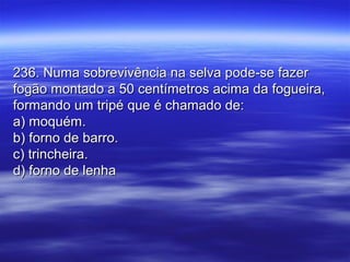 236. Numa sobrevivência na selva pode-se fazer236. Numa sobrevivência na selva pode-se fazer
fogão montado a 50 centímetros acima da fogueira,fogão montado a 50 centímetros acima da fogueira,
formando um tripé que é chamado de:formando um tripé que é chamado de:
a) moquém.a) moquém.
b) forno de barro.b) forno de barro.
c) trincheira.c) trincheira.
d) forno de lenhad) forno de lenha
 