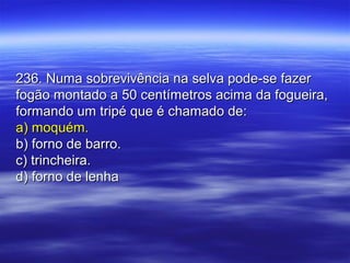 236. Numa sobrevivência na selva pode-se fazer236. Numa sobrevivência na selva pode-se fazer
fogão montado a 50 centímetros acima da fogueira,fogão montado a 50 centímetros acima da fogueira,
formando um tripé que é chamado de:formando um tripé que é chamado de:
a) moquém.a) moquém.
b) forno de barro.b) forno de barro.
c) trincheira.c) trincheira.
d) forno de lenhad) forno de lenha
 