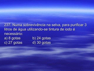 237. Numa sobrevivência na selva, para purificar 3237. Numa sobrevivência na selva, para purificar 3
litros de água utilizando-se tintura de iodo élitros de água utilizando-se tintura de iodo é
necessário:necessário:
a) 8 gotasa) 8 gotas b) 24 gotasb) 24 gotas
c) 27 gotasc) 27 gotas d) 30 gotasd) 30 gotas
 