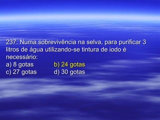 237. Numa sobrevivência na selva, para purificar 3237. Numa sobrevivência na selva, para purificar 3
litros de água utilizando-se tintura de iodo élitros de água utilizando-se tintura de iodo é
necessário:necessário:
a) 8 gotasa) 8 gotas b) 24 gotasb) 24 gotas
c) 27 gotasc) 27 gotas d) 30 gotasd) 30 gotas
 
