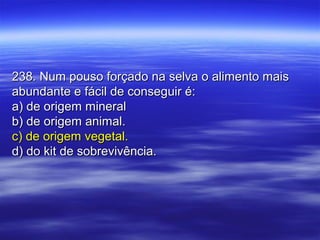 238. Num pouso forçado na selva o alimento mais238. Num pouso forçado na selva o alimento mais
abundante e fácil de conseguir é:abundante e fácil de conseguir é:
a) de origem minerala) de origem mineral
b) de origem animal.b) de origem animal.
c) de origem vegetal.c) de origem vegetal.
d) do kit de sobrevivência.d) do kit de sobrevivência.
 