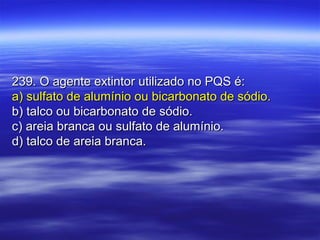 239. O agente extintor utilizado no PQS é:239. O agente extintor utilizado no PQS é:
a) sulfato de alumínio ou bicarbonato de sódio.a) sulfato de alumínio ou bicarbonato de sódio.
b) talco ou bicarbonato de sódio.b) talco ou bicarbonato de sódio.
c) areia branca ou sulfato de alumínio.c) areia branca ou sulfato de alumínio.
d) talco de areia branca.d) talco de areia branca.
 