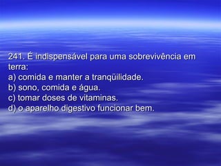 241. É indispensável para uma sobrevivência em241. É indispensável para uma sobrevivência em
terra:terra:
a) comida e manter a tranqüilidade.a) comida e manter a tranqüilidade.
b) sono, comida e água.b) sono, comida e água.
c) tomar doses de vitaminas.c) tomar doses de vitaminas.
d) o aparelho digestivo funcionar bem.d) o aparelho digestivo funcionar bem.
 
