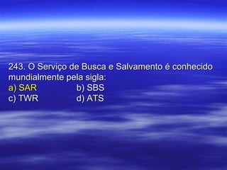 243. O Serviço de Busca e Salvamento é conhecido243. O Serviço de Busca e Salvamento é conhecido
mundialmente pela sigla:mundialmente pela sigla:
a) SARa) SAR b) SBSb) SBS
c) TWRc) TWR d) ATSd) ATS
 