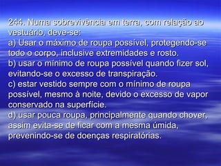 244. Numa sobrevivência em terra, com relação ao244. Numa sobrevivência em terra, com relação ao
vestuário, deve-se:vestuário, deve-se:
a) Usar o máximo de roupa possível, protegendo-sea) Usar o máximo de roupa possível, protegendo-se
todo o corpo, inclusive extremidades e rosto.todo o corpo, inclusive extremidades e rosto.
b) usar o mínimo de roupa possível quando fizer sol,b) usar o mínimo de roupa possível quando fizer sol,
evitando-se o excesso de transpiração.evitando-se o excesso de transpiração.
c) estar vestido sempre com o mínimo de roupac) estar vestido sempre com o mínimo de roupa
possível, mesmo à noite, devido o excesso de vaporpossível, mesmo à noite, devido o excesso de vapor
conservado na superfície.conservado na superfície.
d) usar pouca roupa, principalmente quando chover,d) usar pouca roupa, principalmente quando chover,
assim evita-se de ficar com a mesma úmida,assim evita-se de ficar com a mesma úmida,
prevenindo-se de doenças respiratórias.prevenindo-se de doenças respiratórias.
 