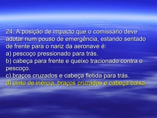 24. A posição de impacto que o comissário deve24. A posição de impacto que o comissário deve
adotar num pouso de emergência, estando sentadoadotar num pouso de emergência, estando sentado
de frente para o nariz da aeronave é:de frente para o nariz da aeronave é:
a) pescoço pressionado para trás.a) pescoço pressionado para trás.
b) cabeça para frente e queixo tracionado contra ob) cabeça para frente e queixo tracionado contra o
pescoço.pescoço.
c) braços cruzados e cabeça fletida para trás.c) braços cruzados e cabeça fletida para trás.
d) cinto de inércia, braços cruzados e cabeça baixa.d) cinto de inércia, braços cruzados e cabeça baixa.
 