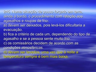 245. Numa situação de pouso forçado em terra,245. Numa situação de pouso forçado em terra,
ainda a bordo, o procedimento com relação aosainda a bordo, o procedimento com relação aos
agasalhos e roupas de frio:agasalhos e roupas de frio:
a) devem ser deixados, pois levá-los dificultaria aa) devem ser deixados, pois levá-los dificultaria a
evacuação.evacuação.
b) fica a critério de cada um, dependendo do tipo deb) fica a critério de cada um, dependendo do tipo de
agasalho e se a pessoa sente muito frio.agasalho e se a pessoa sente muito frio.
c) os comissários decidem de acordo com asc) os comissários decidem de acordo com as
condições atmosféricas.condições atmosféricas.
d) devem ser levados, uma vez que à noite ad) devem ser levados, uma vez que à noite a
temperatura sempre é bem mais baixa.temperatura sempre é bem mais baixa.
 