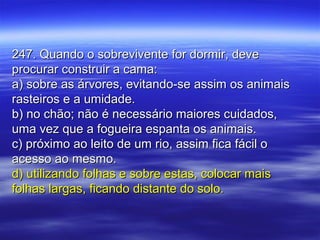 247. Quando o sobrevivente for dormir, deve247. Quando o sobrevivente for dormir, deve
procurar construir a cama:procurar construir a cama:
a) sobre as árvores, evitando-se assim os animaisa) sobre as árvores, evitando-se assim os animais
rasteiros e a umidade.rasteiros e a umidade.
b) no chão; não é necessário maiores cuidados,b) no chão; não é necessário maiores cuidados,
uma vez que a fogueira espanta os animais.uma vez que a fogueira espanta os animais.
c) próximo ao leito de um rio, assim fica fácil oc) próximo ao leito de um rio, assim fica fácil o
acesso ao mesmo.acesso ao mesmo.
d) utilizando folhas e sobre estas, colocar maisd) utilizando folhas e sobre estas, colocar mais
folhas largas, ficando distante do solo.folhas largas, ficando distante do solo.
 
