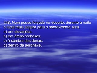 248. Num pouso forçado no deserto, durante a noite248. Num pouso forçado no deserto, durante a noite
o local mais seguro para o sobrevivente será:o local mais seguro para o sobrevivente será:
a) em elevações.a) em elevações.
b) em áreas rochosas.b) em áreas rochosas.
c) à sombra das dunas.c) à sombra das dunas.
d) dentro da aeronave.d) dentro da aeronave.
 