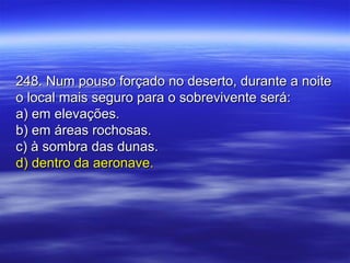 248. Num pouso forçado no deserto, durante a noite248. Num pouso forçado no deserto, durante a noite
o local mais seguro para o sobrevivente será:o local mais seguro para o sobrevivente será:
a) em elevações.a) em elevações.
b) em áreas rochosas.b) em áreas rochosas.
c) à sombra das dunas.c) à sombra das dunas.
d) dentro da aeronave.d) dentro da aeronave.
 