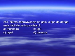 251. Numa sobrevivência no gelo, o tipo de abrigo251. Numa sobrevivência no gelo, o tipo de abrigo
mais fácil de se improvisar é:mais fácil de se improvisar é:
a) trincheiraa) trincheira b) iglub) iglu
c) tapiric) tapiri d) cavernad) caverna
 