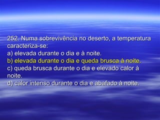 252. Numa sobrevivência no deserto, a temperatura252. Numa sobrevivência no deserto, a temperatura
caracteriza-se:caracteriza-se:
a) elevada durante o dia e à noite.a) elevada durante o dia e à noite.
b) elevada durante o dia e queda brusca à noite.b) elevada durante o dia e queda brusca à noite.
c) queda brusca durante o dia e elevado calor àc) queda brusca durante o dia e elevado calor à
noite.noite.
d) calor intenso durante o dia e abafado à noite.d) calor intenso durante o dia e abafado à noite.
 