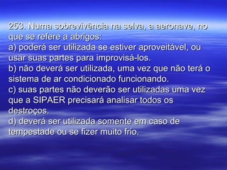 253. Numa sobrevivência na selva, a aeronave, no253. Numa sobrevivência na selva, a aeronave, no
que se refere a abrigos:que se refere a abrigos:
a) poderá ser utilizada se estiver aproveitável, oua) poderá ser utilizada se estiver aproveitável, ou
usar suas partes para improvisá-los.usar suas partes para improvisá-los.
b) não deverá ser utilizada, uma vez que não terá ob) não deverá ser utilizada, uma vez que não terá o
sistema de ar condicionado funcionando.sistema de ar condicionado funcionando.
c) suas partes não deverão ser utilizadas uma vezc) suas partes não deverão ser utilizadas uma vez
que a SIPAER precisará analisar todos osque a SIPAER precisará analisar todos os
destroços.destroços.
d) deverá ser utilizada somente em caso ded) deverá ser utilizada somente em caso de
tempestade ou se fizer muito frio.tempestade ou se fizer muito frio.
 