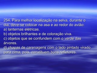 254. Para melhor localização na selva, durante o254. Para melhor localização na selva, durante o
dia, deve-se colocar na asa e ao redor do avião:dia, deve-se colocar na asa e ao redor do avião:
a) lanternas elétricas.a) lanternas elétricas.
b) objetos brilhantes e de coloração viva.b) objetos brilhantes e de coloração viva.
c) objetos que se confundem com o verde dasc) objetos que se confundem com o verde das
árvores.árvores.
d) chapas de carenagens com o lado pintado viradod) chapas de carenagens com o lado pintado virado
para cima, pois, constituem bons refletores.para cima, pois, constituem bons refletores.
 