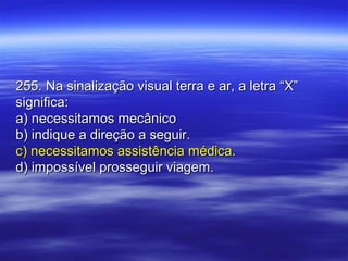 255. Na sinalização visual terra e ar, a letra “X”255. Na sinalização visual terra e ar, a letra “X”
significa:significa:
a) necessitamos mecânicoa) necessitamos mecânico
b) indique a direção a seguir.b) indique a direção a seguir.
c) necessitamos assistência médica.c) necessitamos assistência médica.
d) impossível prosseguir viagem.d) impossível prosseguir viagem.
 