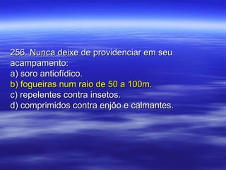 256. Nunca deixe de providenciar em seu256. Nunca deixe de providenciar em seu
acampamento:acampamento:
a) soro antiofídico.a) soro antiofídico.
b) fogueiras num raio de 50 a 100m.b) fogueiras num raio de 50 a 100m.
c) repelentes contra insetos.c) repelentes contra insetos.
d) comprimidos contra enjôo e calmantes.d) comprimidos contra enjôo e calmantes.
 