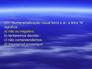 257. Numa sinalização visual terra e ar, a letra “N”257. Numa sinalização visual terra e ar, a letra “N”
significa:significa:
a) não ou negativo.a) não ou negativo.
b) tentaremos decolar.b) tentaremos decolar.
c) não compreendemos.c) não compreendemos.
d) impossível prosseguir.d) impossível prosseguir.
 