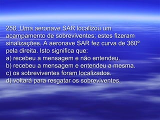 258. Uma aeronave SAR localizou um258. Uma aeronave SAR localizou um
acampamento de sobreviventes; estes fizeramacampamento de sobreviventes; estes fizeram
sinalizações. A aeronave SAR fez curva de 360ºsinalizações. A aeronave SAR fez curva de 360º
pela direita. Isto significa que:pela direita. Isto significa que:
a) recebeu a mensagem e não entendeu.a) recebeu a mensagem e não entendeu.
b) recebeu a mensagem e entendeu a mesma.b) recebeu a mensagem e entendeu a mesma.
c) os sobreviventes foram localizados.c) os sobreviventes foram localizados.
d) voltará para resgatar os sobreviventes.d) voltará para resgatar os sobreviventes.
 