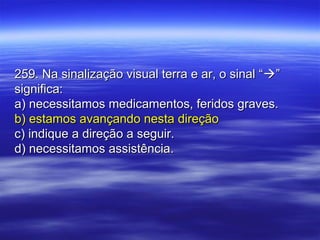 259. Na sinalização visual terra e ar, o sinal “259. Na sinalização visual terra e ar, o sinal “””
significa:significa:
a) necessitamos medicamentos, feridos graves.a) necessitamos medicamentos, feridos graves.
b) estamos avançando nesta direçãob) estamos avançando nesta direção
c) indique a direção a seguir.c) indique a direção a seguir.
d) necessitamos assistência.d) necessitamos assistência.
 
