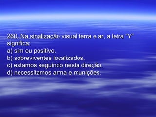 260. Na sinalização visual terra e ar, a letra “Y”260. Na sinalização visual terra e ar, a letra “Y”
significa:significa:
a) sim ou positivo.a) sim ou positivo.
b) sobreviventes localizados.b) sobreviventes localizados.
c) estamos seguindo nesta direção.c) estamos seguindo nesta direção.
d) necessitamos arma e munições.d) necessitamos arma e munições.
 