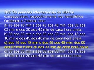 262. Os períodos internacionais de silêncio262. Os períodos internacionais de silêncio
correspondem, respectivamente nos hemisférioscorrespondem, respectivamente nos hemisférios
Ocidental e Oriental, dos:Ocidental e Oriental, dos:
a) 15 aos 18 min e dos 45 aos 48 min; dos 00 aosa) 15 aos 18 min e dos 45 aos 48 min; dos 00 aos
03 min e dos 30 aos 45 min de cada hora cheia.03 min e dos 30 aos 45 min de cada hora cheia.
b) 00 aos 03 min e dos 30 aos 33 min, dos 15 aosb) 00 aos 03 min e dos 30 aos 33 min, dos 15 aos
18 min e dos 45 aos 48 min de cada hora cheia.18 min e dos 45 aos 48 min de cada hora cheia.
c) dos 15 aos 18 min e dos 45 aos 48 min; dos 00c) dos 15 aos 18 min e dos 45 aos 48 min; dos 00
aos 03 min e dos 30 aos 33 min de cada hora cheia.aos 03 min e dos 30 aos 33 min de cada hora cheia.
d) 00 aos 03 min e dos 30 aos 33 min; dos 15 aosd) 00 aos 03 min e dos 30 aos 33 min; dos 15 aos
18 min e dos 30 aos 45 min de cada hora cheia.18 min e dos 30 aos 45 min de cada hora cheia.
 